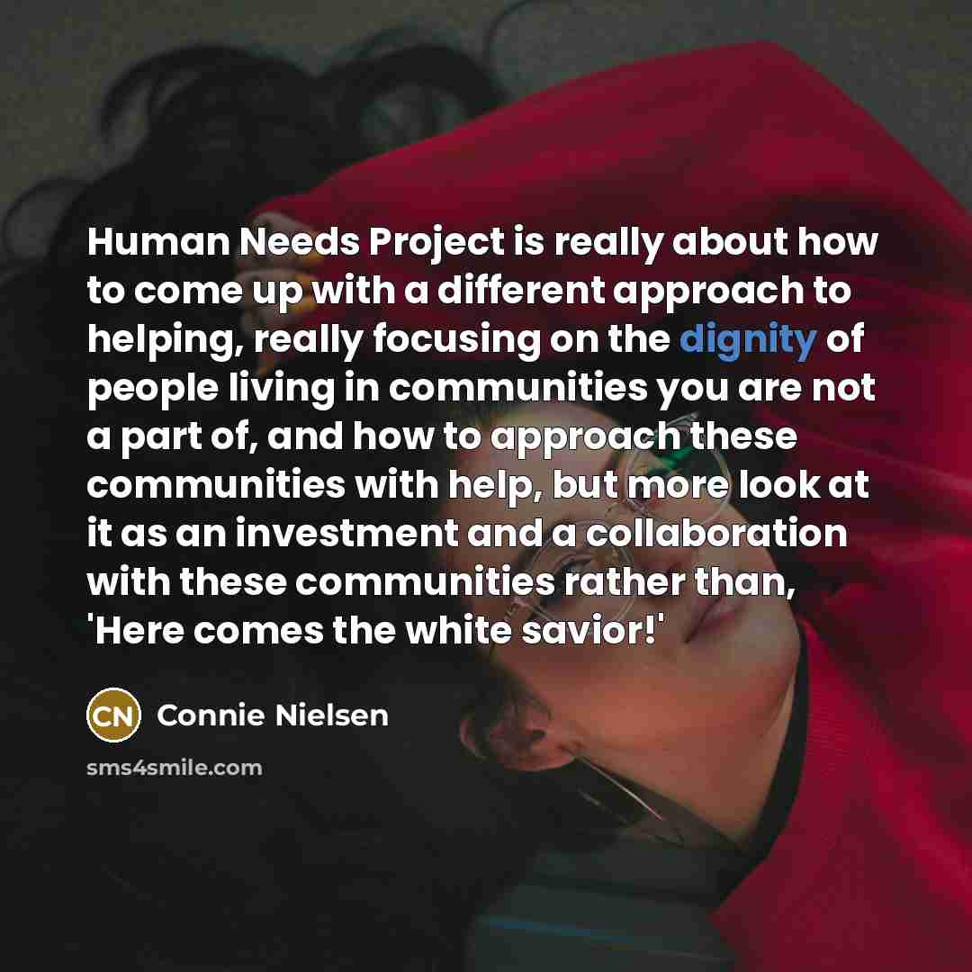 “Human Needs Project is really about how to come up with a different approach to helping, really focusing on the dignity of people living in communities you are not a part of, and how to approach these communities with help, but more look at it as an investment and a collaboration with these…” quote by Connie Nielsen