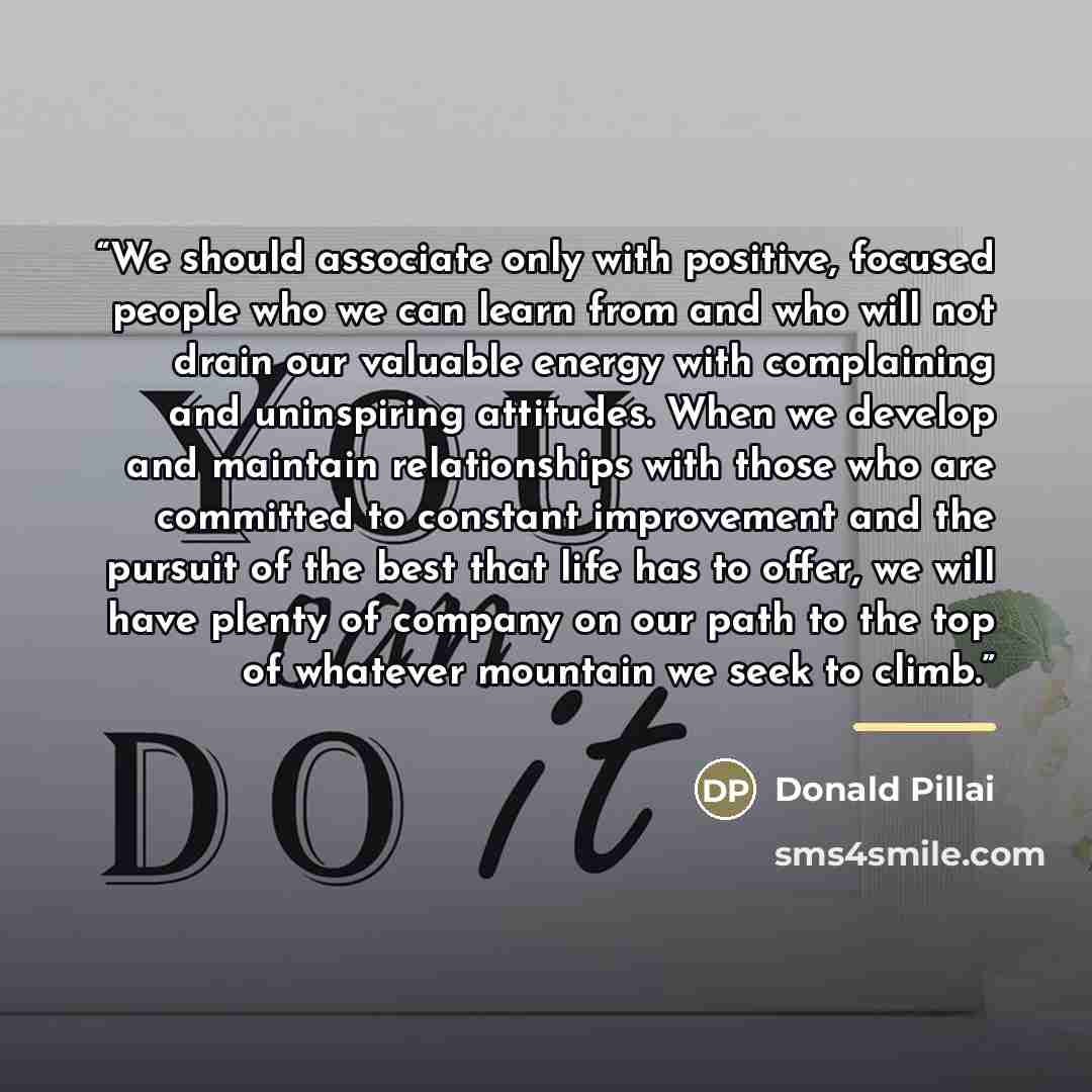 “We should associate only with positive, focused people who we can learn from and who will not drain our valuable energy with complaining and uninspiring attitudes. When we develop and maintain relationships with those who are committed to constant improvement and the pursuit of the best that life…” quote by Donald Pillai