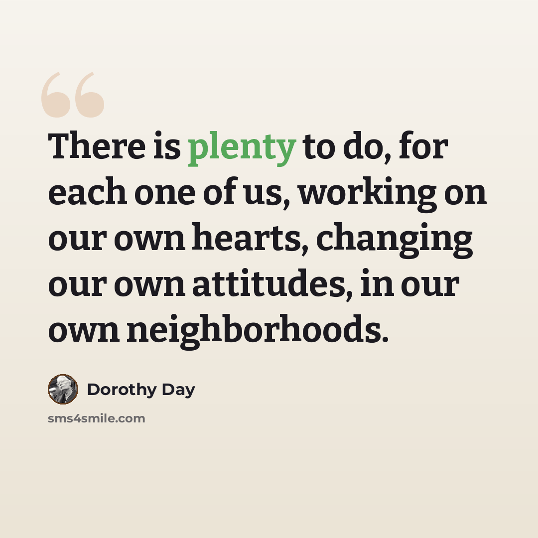 “There is plenty to do, for each one of us, working on our own hearts, changing our own attitudes, in our own neighborhoods.” quote by Dorothy Day