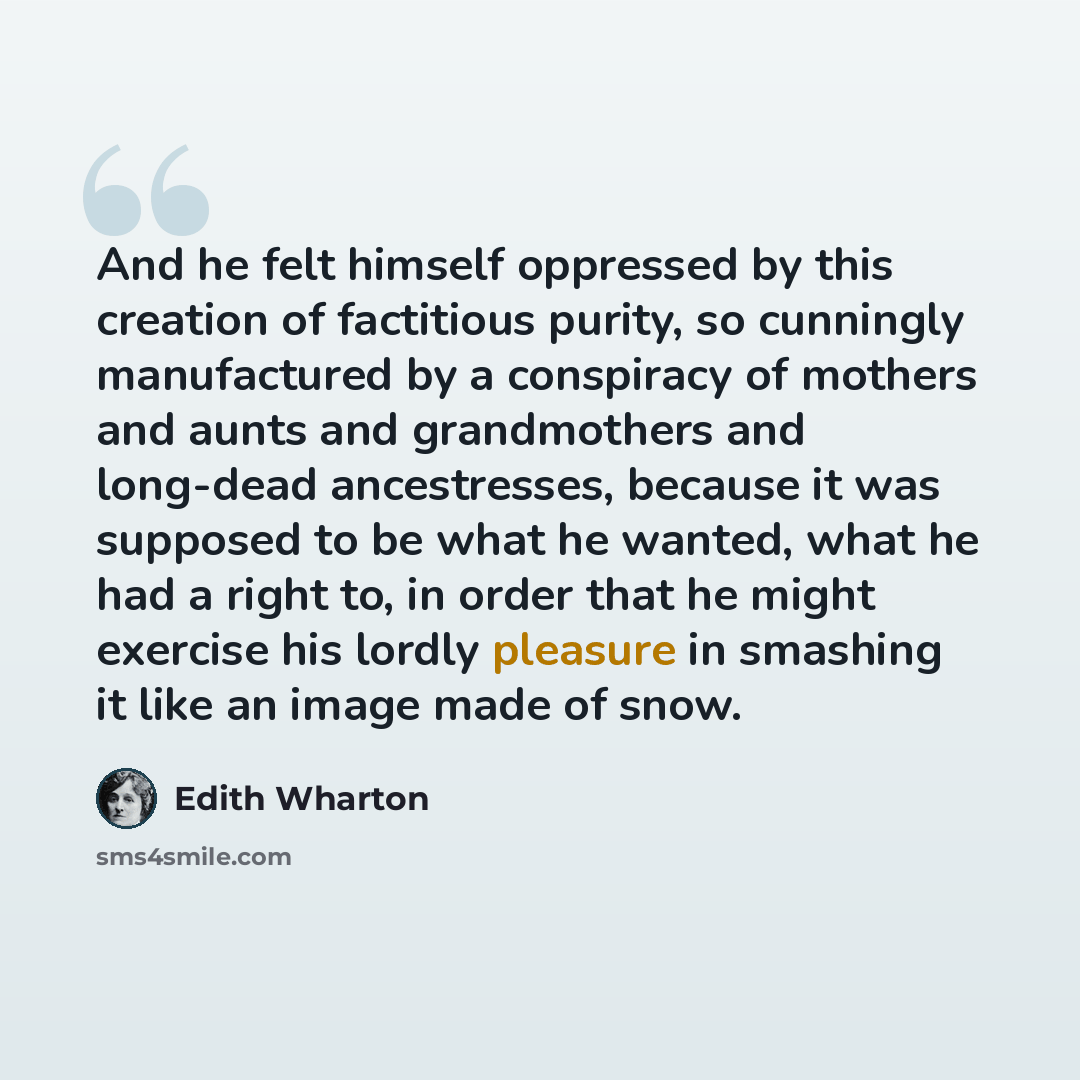 “And he felt himself oppressed by this creation of factitious purity, so cunningly manufactured by a conspiracy of mothers and aunts and grandmothers and long-dead ancestresses, because it was supposed to be what he wanted, what he had a right to, in order that he might exercise his lordly pleasure…” quote by Edith Wharton