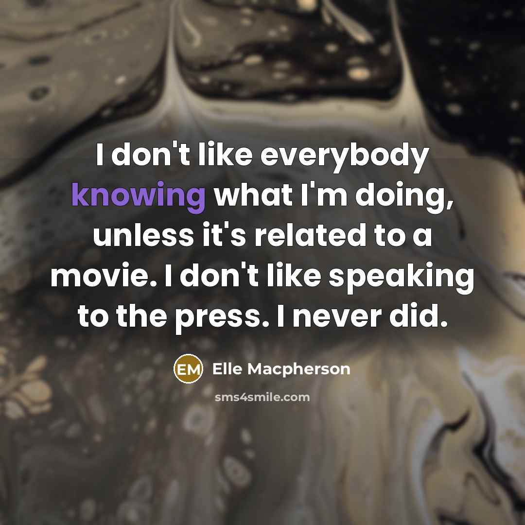 “I don't like everybody knowing what I'm doing, unless it's related to a movie. I don't like speaking to the press. I never did.” quote by Elle Macpherson