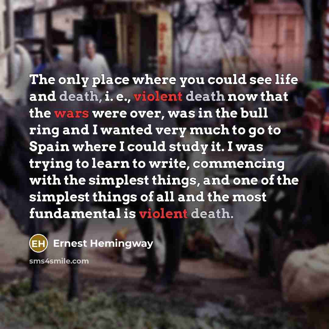“The only place where you could see life and death, i. e., violent death now that the wars were over, was in the bull ring and I wanted very much to go to Spain where I could study it. I was trying to learn to write, commencing with the simplest things, and one of the simplest things of all and the…” quote by Ernest Hemingway