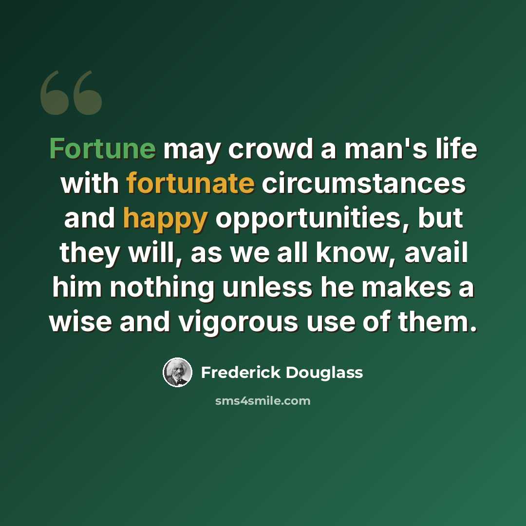 “Fortune may crowd a man's life with fortunate circumstances and happy opportunities, but they will, as we all know, avail him nothing unless he makes a wise and vigorous use of them.” quote by Frederick Douglass