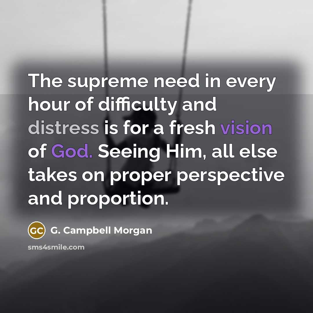 “The supreme need in every hour of difficulty and distress is for a fresh vision of God. Seeing Him, all else takes on proper perspective and proportion.” quote by G. Campbell Morgan