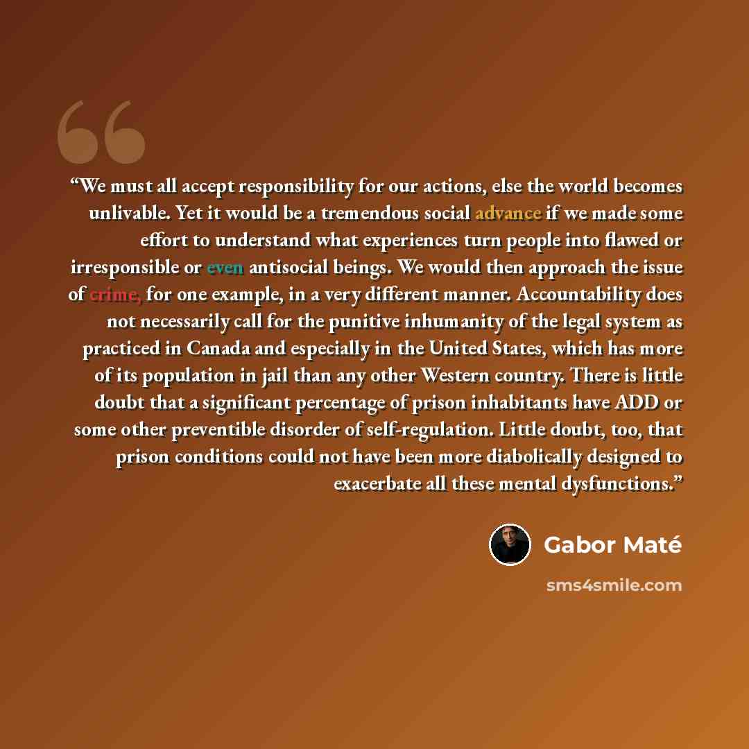 “We must all accept responsibility for our actions, else the world becomes unlivable. Yet it would be a tremendous social advance if we made some effort to understand what experiences turn people into flawed or irresponsible or even antisocial beings. We would then approach the issue of crime, for…” quote by Gabor Maté