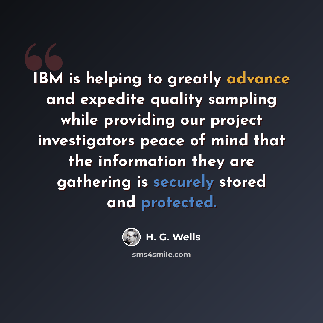 “IBM is helping to greatly advance and expedite quality sampling while providing our project investigators peace of mind that the information they are gathering is securely stored and protected.” quote by H. G. Wells