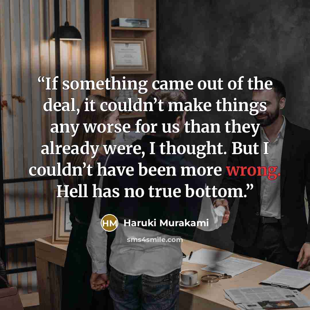 “If something came out of the deal, it couldn’t make things any worse for us than they already were, I thought. But I couldn’t have been more wrong. Hell has no true bottom.” quote by Haruki Murakami