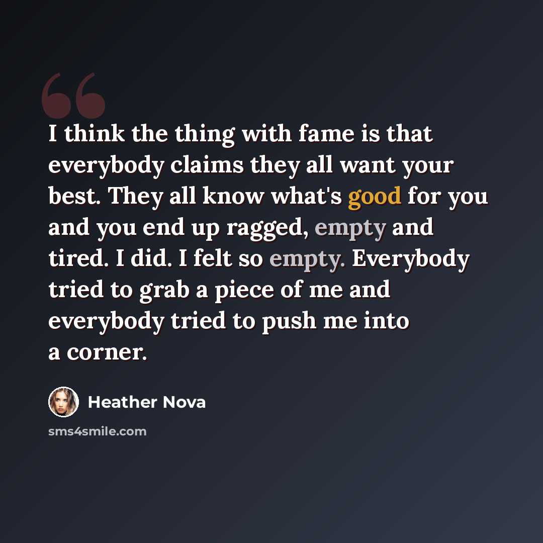 “I think the thing with fame is that everybody claims they all want your best. They all know what's good for you and you end up ragged, empty and tired. I did. I felt so empty. Everybody tried to grab a piece of me and everybody tried to push me into a corner.” quote by Heather Nova