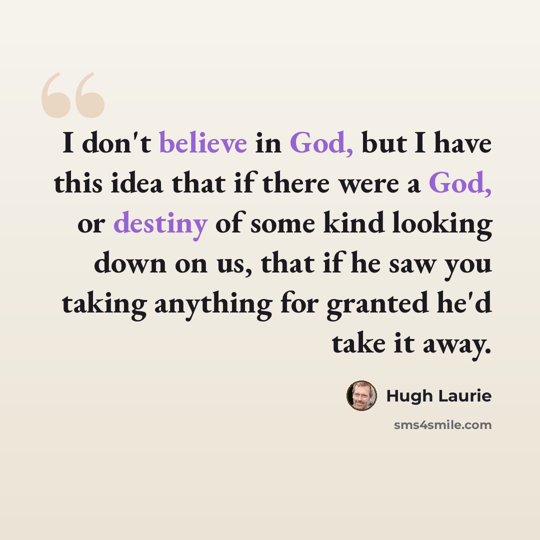 “I don't believe in God, but I have this idea that if there were a God, or destiny of some kind looking down on us, that if he saw you taking anything for granted he'd take it away.” quote by Hugh Laurie