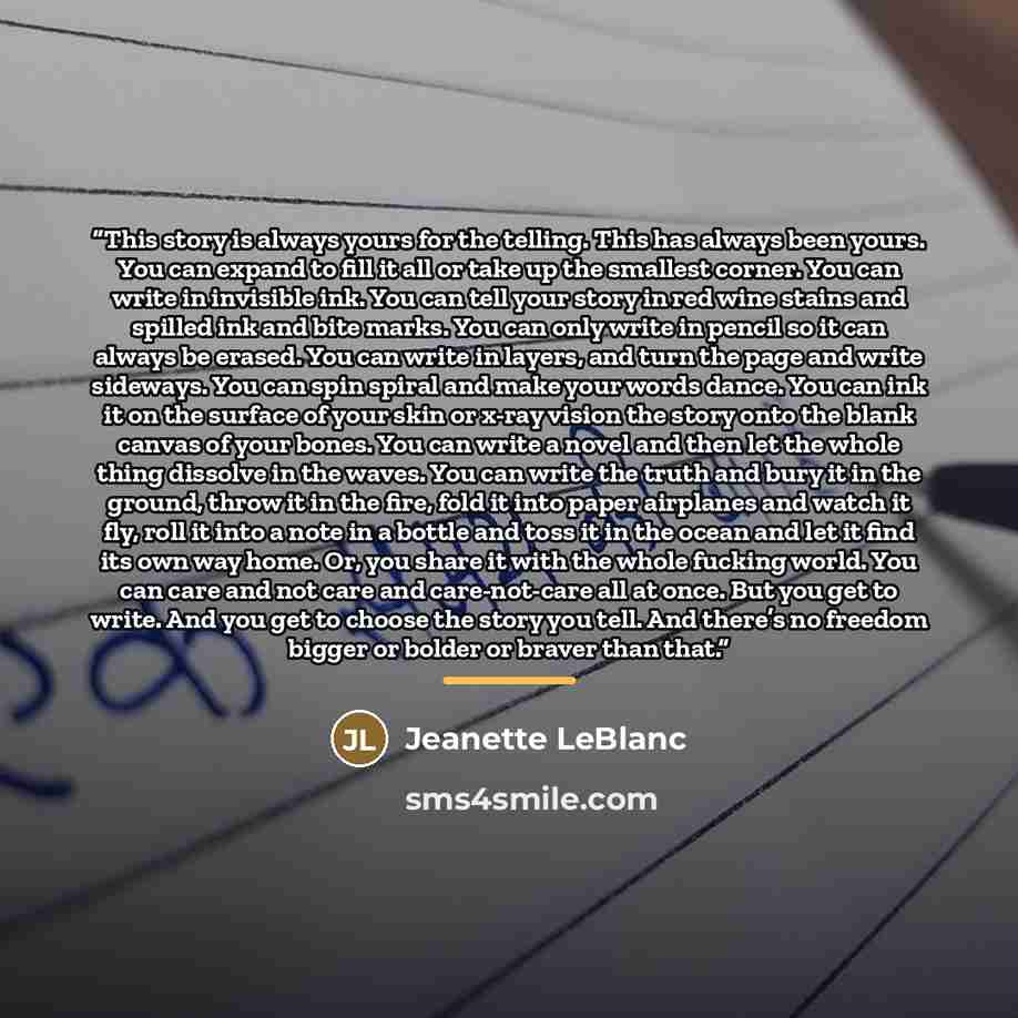 “This story is always yours for the telling. This has always been yours. You can expand to fill it all or take up the smallest corner. You can write in invisible ink. You can tell your story in red wine stains and spilled ink and bite marks. You can only write in pencil so it can always be erased…” quote by Jeanette LeBlanc