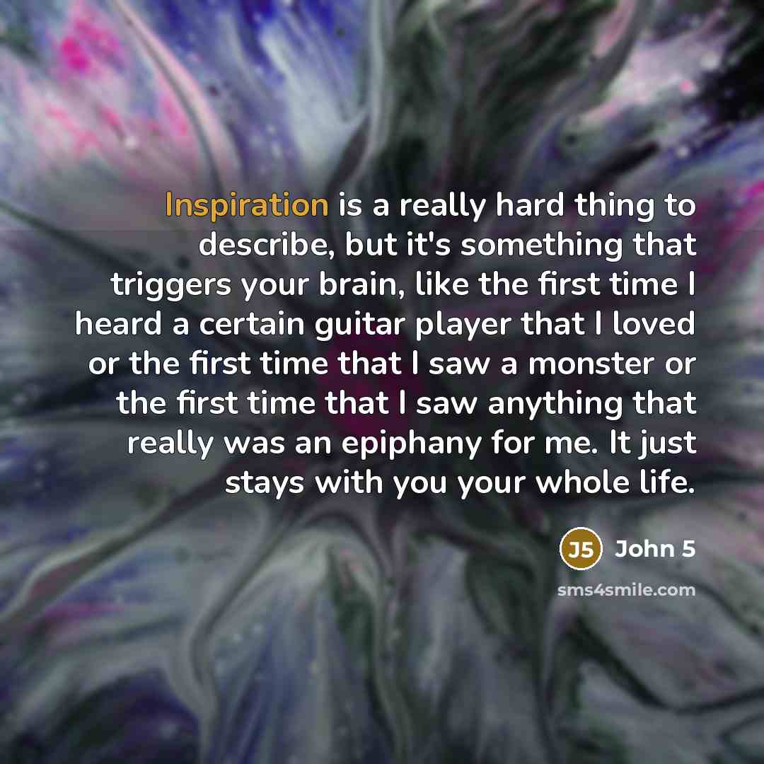 “Inspiration is a really hard thing to describe, but it's something that triggers your brain, like the first time I heard a certain guitar player that I loved or the first time that I saw a monster or the first time that I saw anything that really was an epiphany for me. It just stays with you your…” quote by John 5