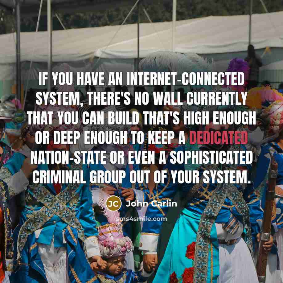“If you have an Internet-connected system, there's no wall currently that you can build that's high enough or deep enough to keep a dedicated nation-state or even a sophisticated criminal group out of your system.” quote by John Carlin