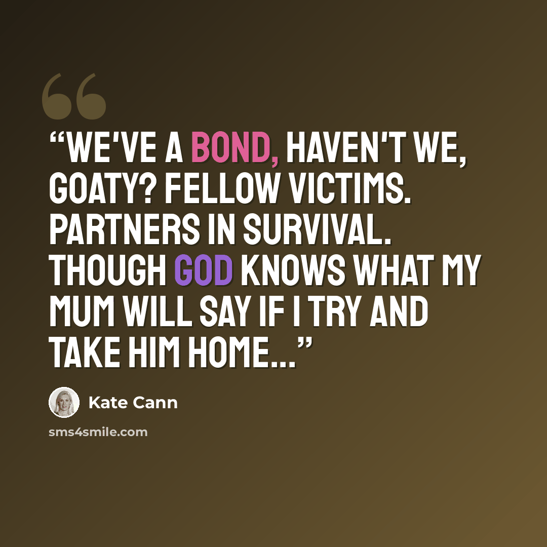 “We've a bond, haven't we, Goaty? Fellow victims. Partners in survival. Though God knows what my mum will say If I try and take him home...” quote by Kate Cann