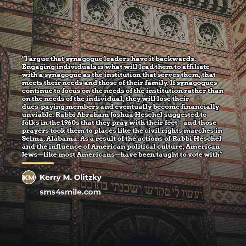 “I argue that synagogue leaders have it backwards. Engaging individuals is what will lead them to affiliate with a synagogue as the institution that serves them, that meets their needs and those of their family. If synagogues continue to focus on the needs of the institution rather than on the…” quote by Kerry M. Olitzky
