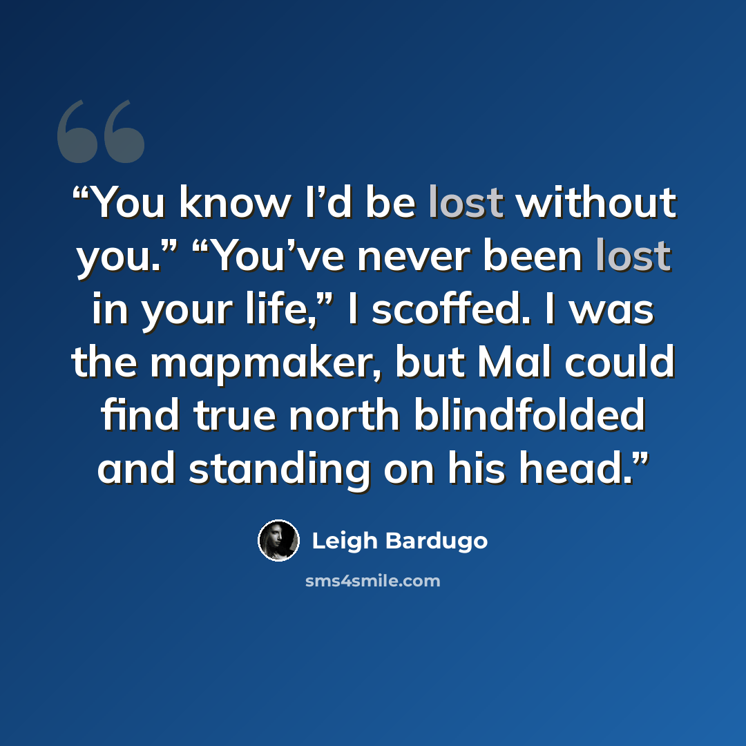 “You know I’d be lost without you.” “You’ve never been lost in your life,” I scoffed. I was the mapmaker, but Mal could find true north blindfolded and standing on his head.” quote by Leigh Bardugo