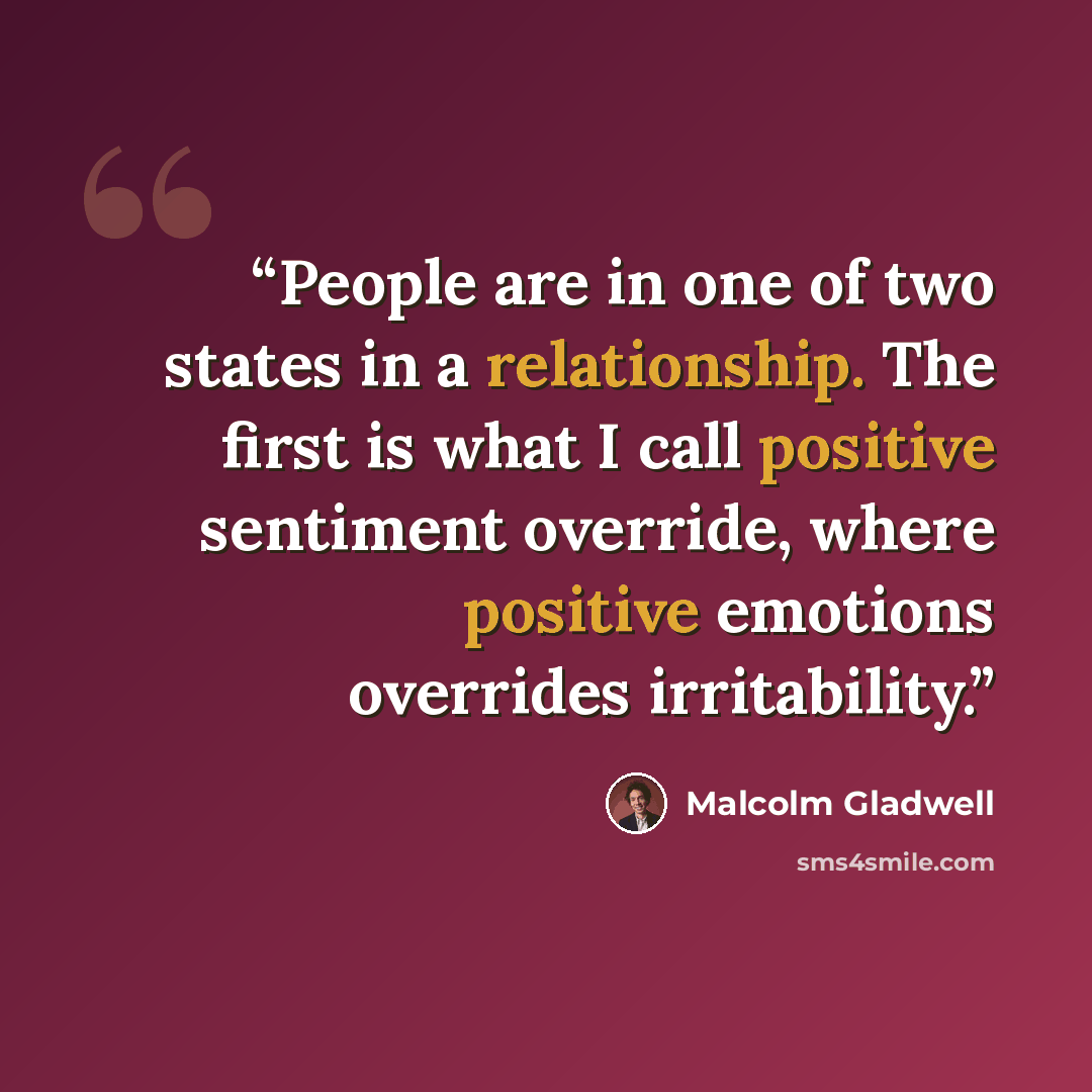“People are in one of two states in a relationship. The first is what I call positive sentiment override, where positive emotions overrides irritability.” quote by Malcolm Gladwell