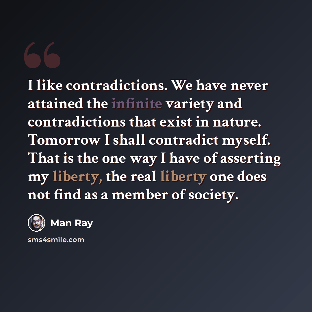 “I like contradictions. We have never attained the infinite variety and contradictions that exist in nature. Tomorrow I shall contradict myself. That is the one way I have of asserting my liberty, the real liberty one does not find as a member of society.” quote by Man Ray