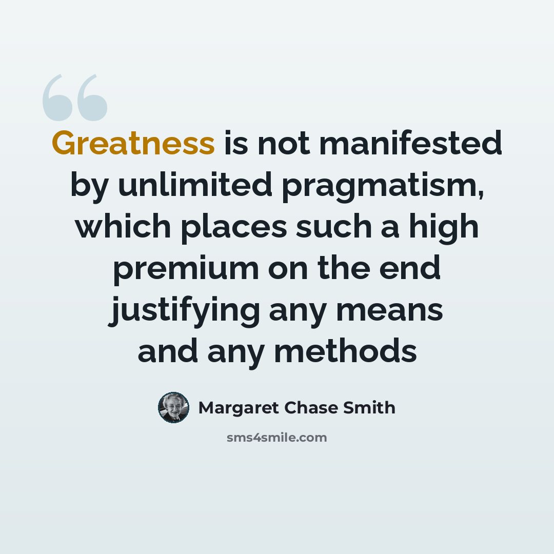 “Greatness is not manifested by unlimited pragmatism, which places such a high premium on the end justifying any means and any methods” quote by Margaret Chase Smith