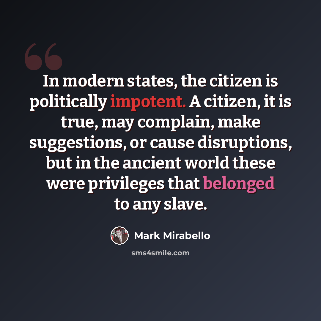 “In modern states, the citizen is politically impotent. A citizen, it is true, may complain, make suggestions, or cause disruptions, but in the ancient world these were privileges that belonged to any slave.” quote by Mark Mirabello