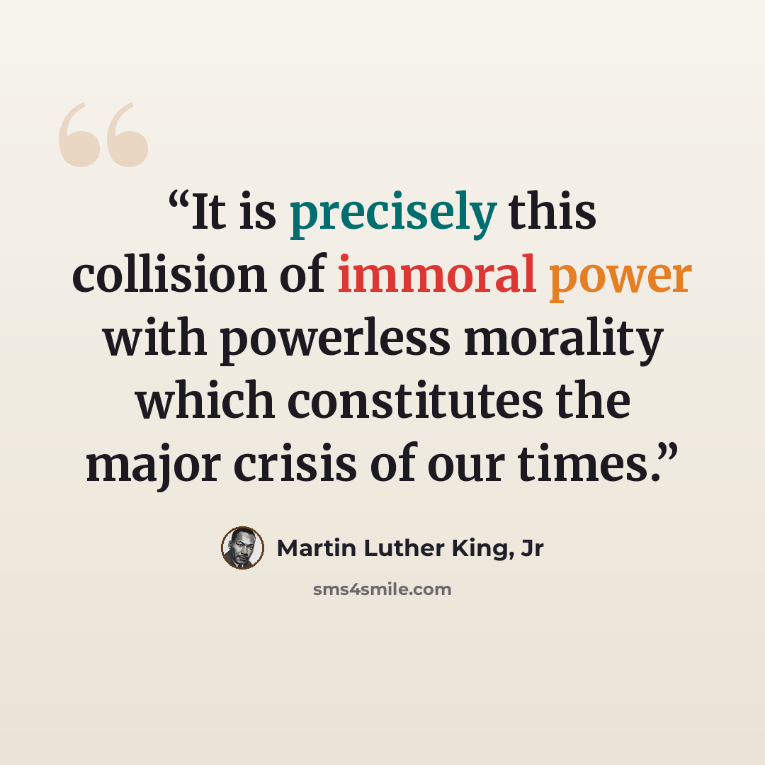 “It is precisely this collision of immoral power with powerless morality which constitutes the major crisis of our times.” quote by Martin Luther King, Jr
