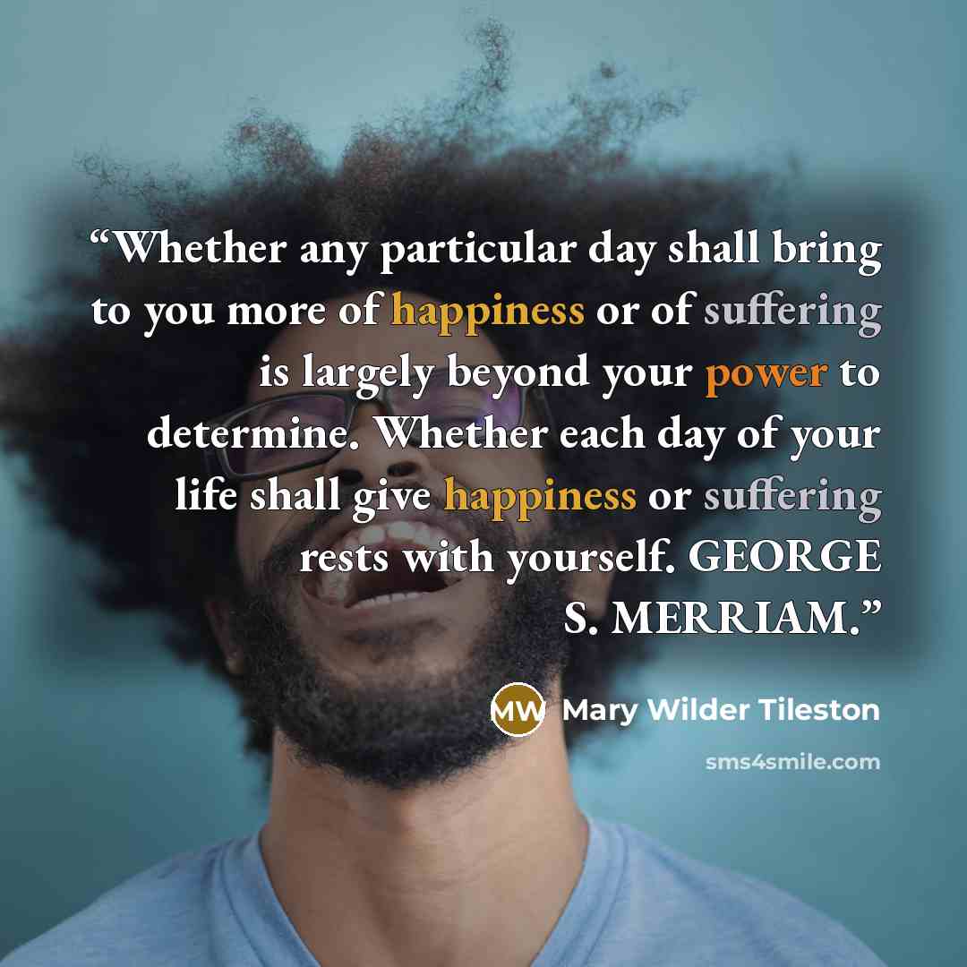 “Whether any particular day shall bring to you more of happiness or of suffering is largely beyond your power to determine. Whether each day of your life shall give happiness or suffering rests with yourself. GEORGE S. MERRIAM.” quote by Mary Wilder Tileston