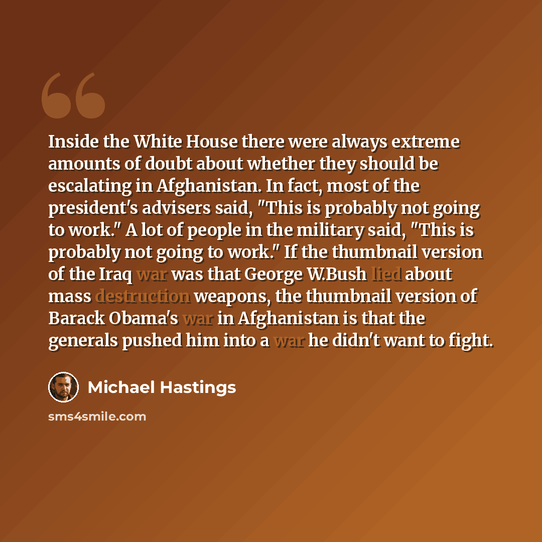 “Inside the White House there were always extreme amounts of doubt about whether they should be escalating in Afghanistan. In fact, most of the president's advisers said, "This is probably not going to work." A lot of people in the military said, "This is probably not going to work." If the…” quote by Michael Hastings