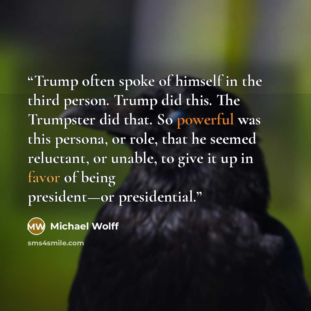 “Trump often spoke of himself in the third person. Trump did this. The Trumpster did that. So powerful was this persona, or role, that he seemed reluctant, or unable, to give it up in favor of being president—or presidential.” quote by Michael Wolff