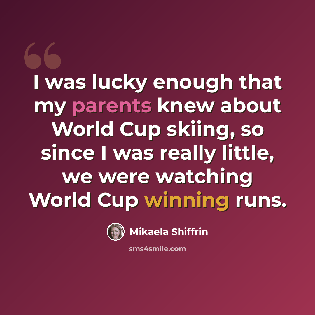 “I was lucky enough that my parents knew about World Cup skiing, so since I was really little, we were watching World Cup winning runs.” quote by Mikaela Shiffrin