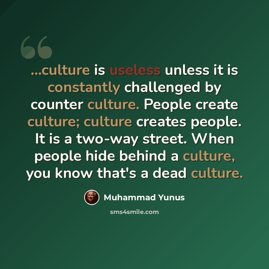 “...culture is useless unless it is constantly challenged by counter culture. People create culture; culture creates people. It is a two-way street. When people hide behind a culture, you know that's a dead culture.” quote by Muhammad Yunus
