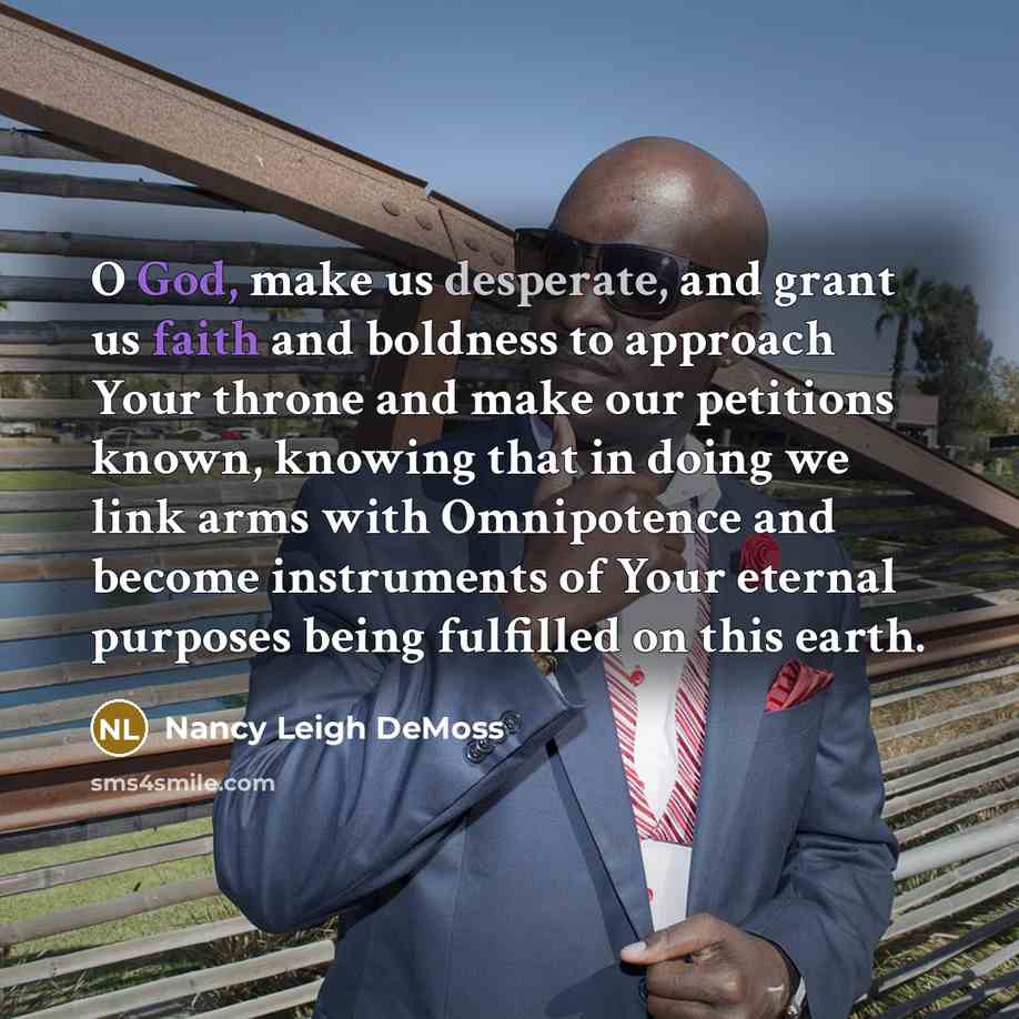 “O God, make us desperate, and grant us faith and boldness to approach Your throne and make our petitions known, knowing that in doing we link arms with Omnipotence and become instruments of Your eternal purposes being fulfilled on this earth.” quote by Nancy Leigh DeMoss