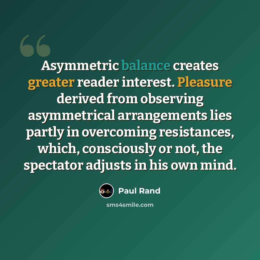 “Asymmetric balance creates greater reader interest. Pleasure derived from observing asymmetrical arrangements lies partly in overcoming resistances, which, consciously or not, the spectator adjusts in his own mind.” quote by Paul Rand