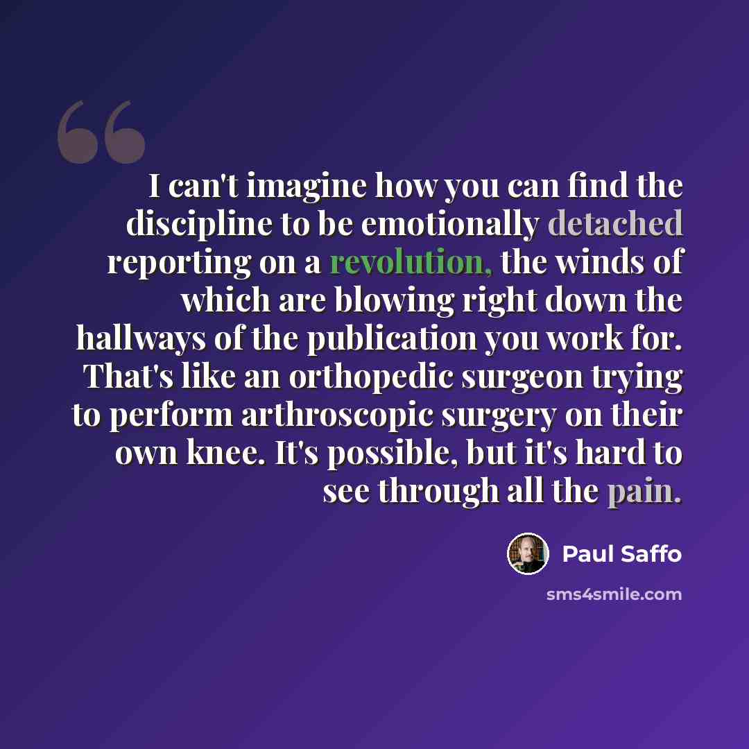 “I can't imagine how you can find the discipline to be emotionally detached reporting on a revolution, the winds of which are blowing right down the hallways of the publication you work for. That's like an orthopedic surgeon trying to perform arthroscopic surgery on their own knee. It's possible…” quote by Paul Saffo