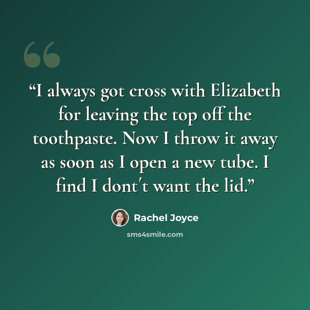 “I always got cross with Elizabeth for leaving the top off the toothpaste. Now I throw it away as soon as I open a new tube. I find I dont´t want the lid.” quote by Rachel Joyce