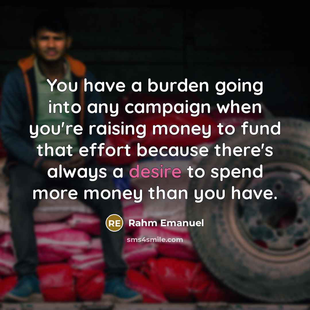 “You have a burden going into any campaign when you're raising money to fund that effort because there's always a desire to spend more money than you have.” quote by Rahm Emanuel
