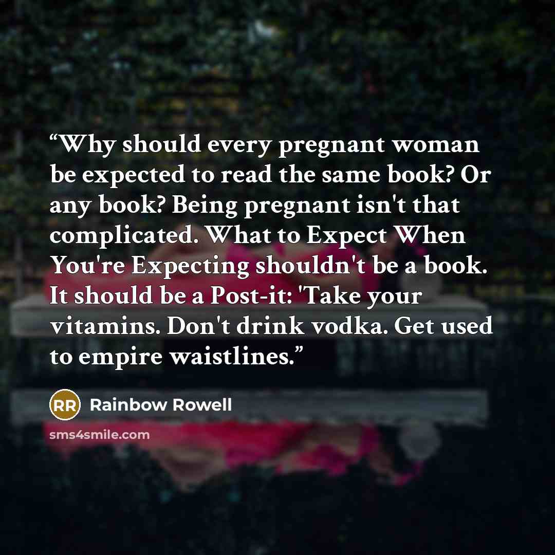 “Why should every pregnant woman be expected to read the same book? Or any book? Being pregnant isn't that complicated. What to Expect When You're Expecting shouldn't be a book. It should be a Post-it: 'Take your vitamins. Don't drink vodka. Get used to empire waistlines.” quote by Rainbow Rowell