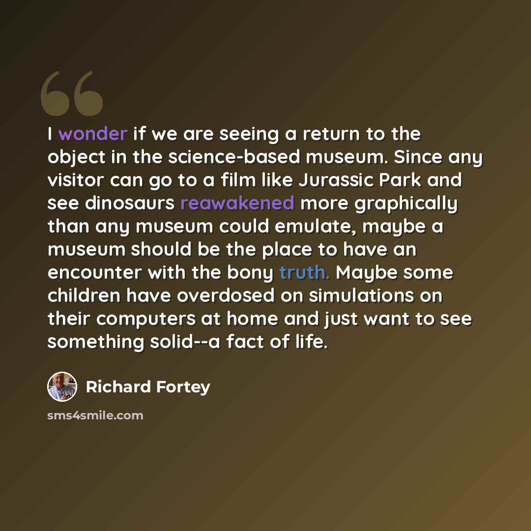 “I wonder if we are seeing a return to the object in the science-based museum. Since any visitor can go to a film like Jurassic Park and see dinosaurs reawakened more graphically than any museum could emulate, maybe a museum should be the place to have an encounter with the bony truth. Maybe some…” quote by Richard Fortey
