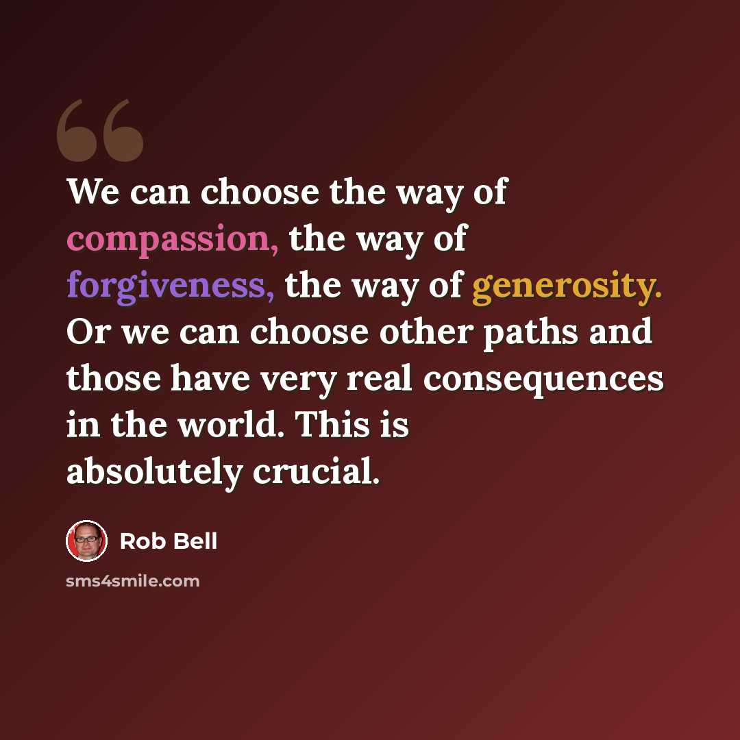 “We can choose the way of compassion, the way of forgiveness, the way of generosity. Or we can choose other paths and those have very real consequences in the world. This is absolutely crucial.” quote by Rob Bell