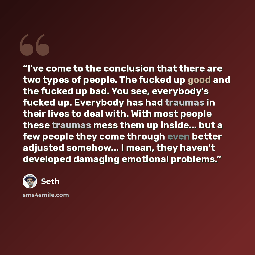“I've come to the conclusion that there are two types of people. The fucked up good and the fucked up bad. You see, everybody's fucked up. Everybody has had traumas in their lives to deal with. With most people these traumas mess them up inside... but a few people they come through even better…” quote by Seth