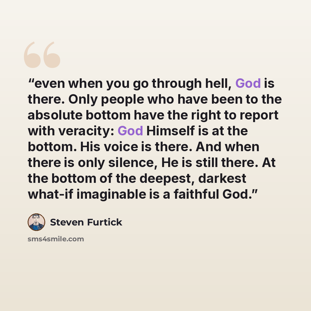 “even when you go through hell, God is there. Only people who have been to the absolute bottom have the right to report with veracity: God Himself is at the bottom. His voice is there. And when there is only silence, He is still there. At the bottom of the deepest, darkest what-if imaginable is a…” quote by Steven Furtick