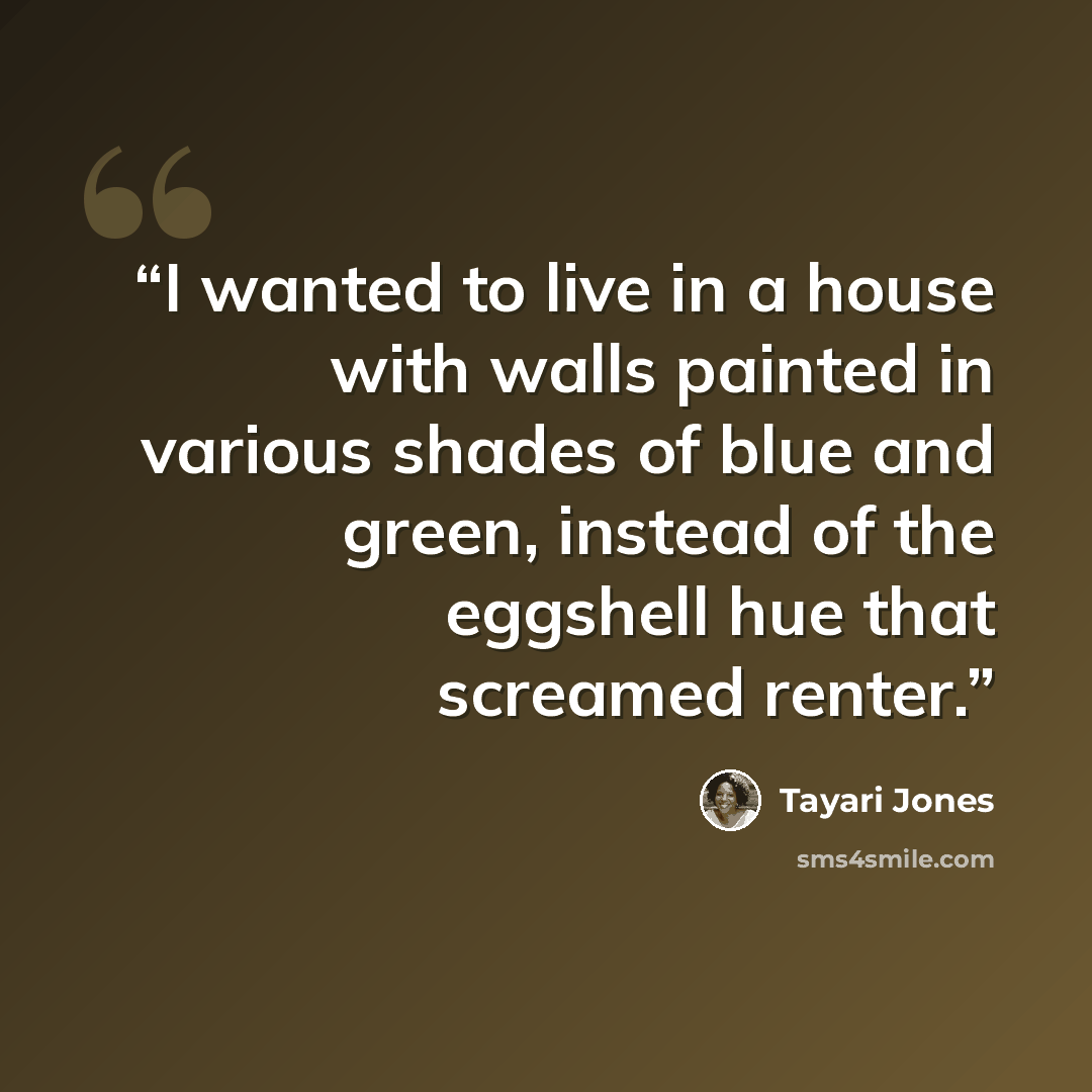 “I wanted to live in a house with walls painted in various shades of blue and green, instead of the eggshell hue that screamed renter.” quote by Tayari Jones