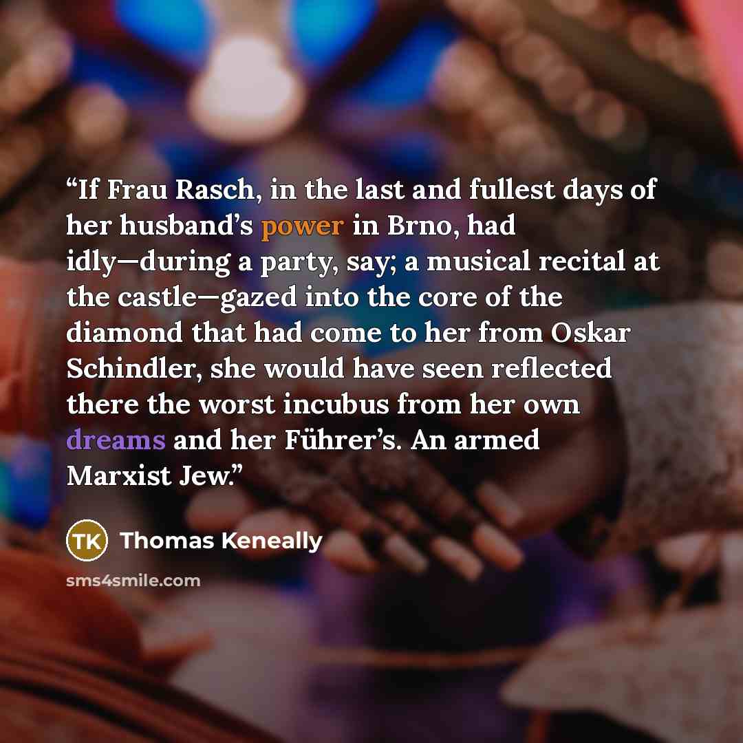 “If Frau Rasch, in the last and fullest days of her husband’s power in Brno, had idly—during a party, say; a musical recital at the castle—gazed into the core of the diamond that had come to her from Oskar Schindler, she would have seen reflected there the worst incubus from her own dreams and her…” quote by Thomas Keneally