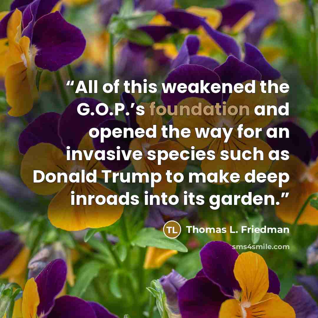 “All of this weakened the G.O.P.’s foundation and opened the way for an invasive species such as Donald Trump to make deep inroads into its garden.” quote by Thomas L. Friedman