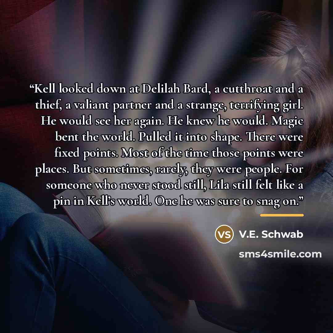 “Kell looked down at Delilah Bard, a cutthroat and a thief, a valiant partner and a strange, terrifying girl. He would see her again. He knew he would. Magic bent the world. Pulled it into shape. There were fixed points. Most of the time those points were places. But sometimes, rarely, they were…” quote by V.E. Schwab