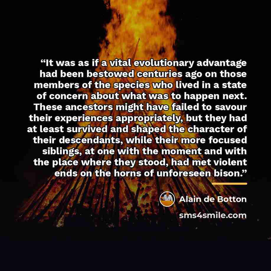 “It was as if a vital evolutionary advantage had been bestowed centuries ago on those members of the species who lived in a state of concern about what was to happen next. These ancestors might have failed to savour their experiences appropriately, but they had at least survived and shaped the…” quote by Alain de Botton