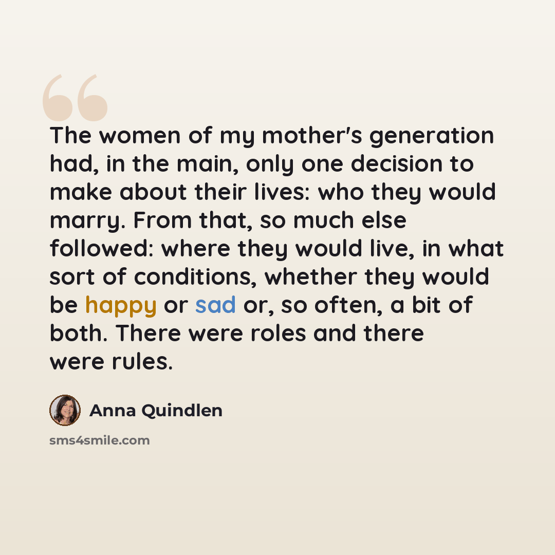 “The women of my mother's generation had, in the main, only one decision to make about their lives: who they would marry. From that, so much else followed: where they would live, in what sort of conditions, whether they would be happy or sad or, so often, a bit of both. There were roles and there…” quote by Anna Quindlen