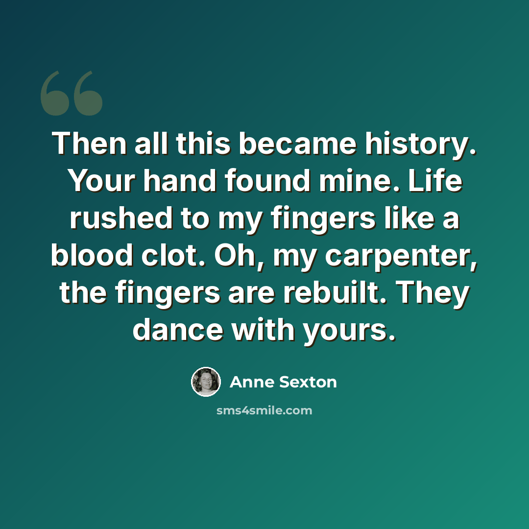 “Then all this became history. Your hand found mine. Life rushed to my fingers like a blood clot. Oh, my carpenter, the fingers are rebuilt. They dance with yours.” quote by Anne Sexton