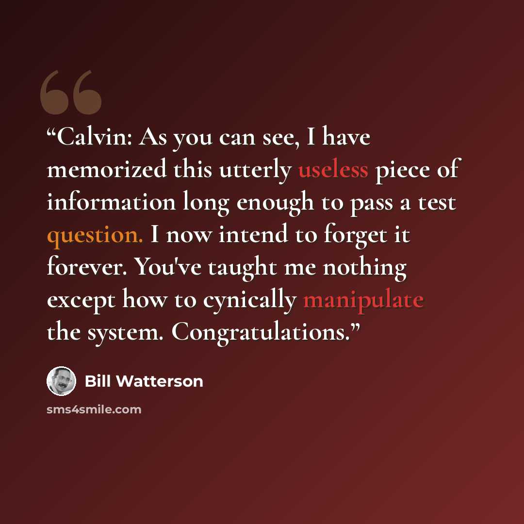 “Calvin: As you can see, I have memorized this utterly useless piece of information long enough to pass a test question. I now intend to forget it forever. You've taught me nothing except how to cynically manipulate the system. Congratulations.” quote by Bill Watterson