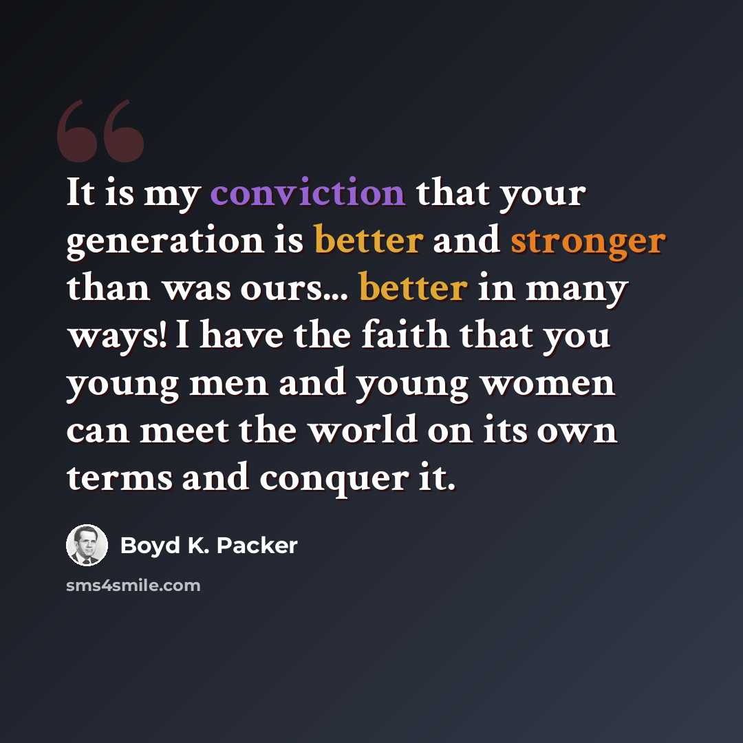 “It is my conviction that your generation is better and stronger than was ours... better in many ways! I have the faith that you young men and young women can meet the world on its own terms and conquer it.” quote by Boyd K. Packer
