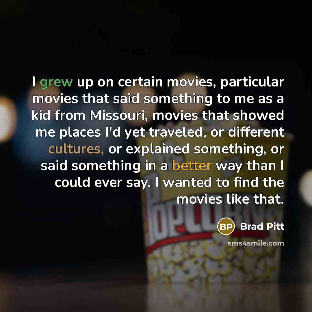 “I grew up on certain movies, particular movies that said something to me as a kid from Missouri, movies that showed me places I'd yet traveled, or different cultures, or explained something, or said something in a better way than I could ever say. I wanted to find the movies like that.” quote by Brad Pitt
