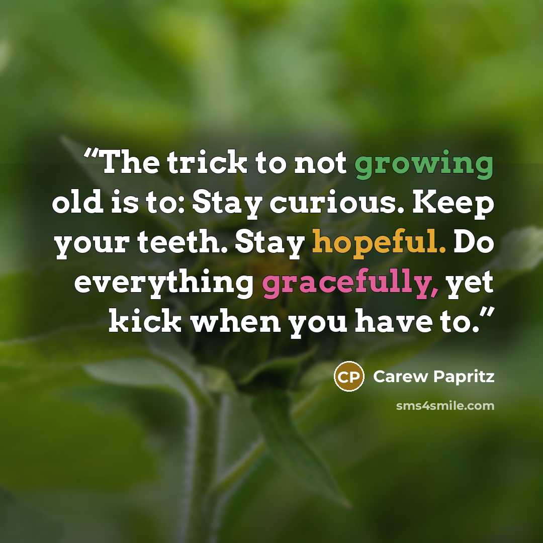 “The trick to not growing old is to: Stay curious. Keep your teeth. Stay hopeful. Do everything gracefully, yet kick when you have to.” quote by Carew Papritz